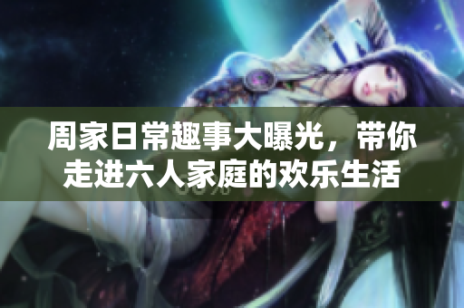 周家日常趣事大曝光，带你走进六人家庭的欢乐生活