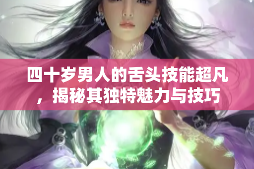 四十岁男人的舌头技能超凡，揭秘其独特魅力与技巧