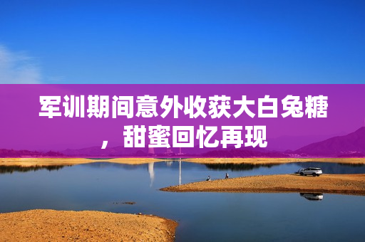 军训期间意外收获大白兔糖，甜蜜回忆再现