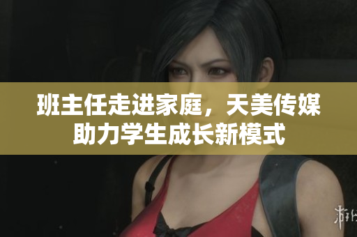 班主任走进家庭，天美传媒助力学生成长新模式