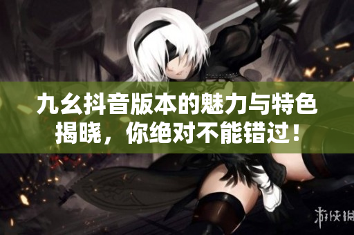 九幺抖音版本的魅力与特色揭晓，你绝对不能错过！