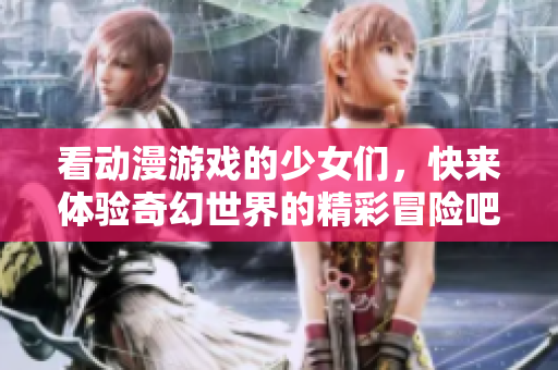 看动漫游戏的少女们，快来体验奇幻世界的精彩冒险吧