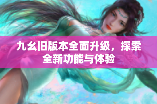 九幺旧版本全面升级，探索全新功能与体验