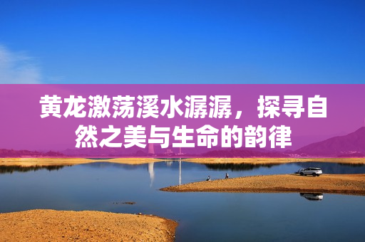 黄龙激荡溪水潺潺，探寻自然之美与生命的韵律
