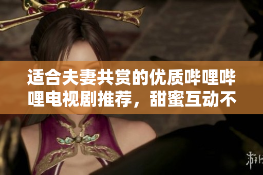 适合夫妻共赏的优质哔哩哔哩电视剧推荐，甜蜜互动不容错过