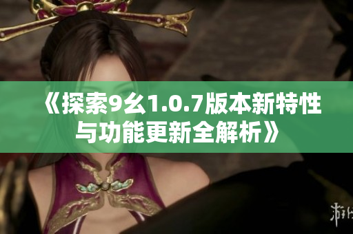 《探索9幺1.0.7版本新特性与功能更新全解析》