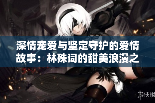 深情宠爱与坚定守护的爱情故事：林殊词的甜美浪漫之旅