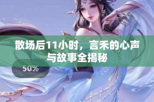 散场后11小时，言禾的心声与故事全揭秘