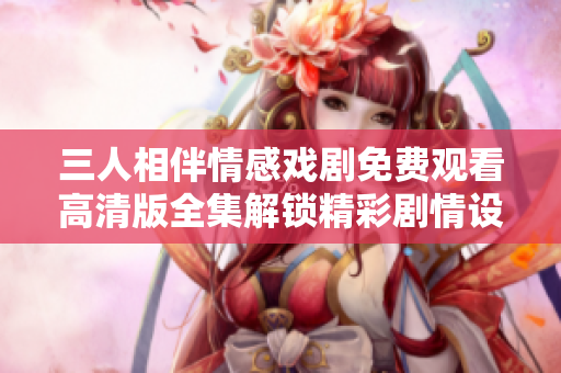 三人相伴情感戏剧免费观看高清版全集解锁精彩剧情设计