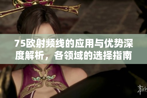 75欧射频线的应用与优势深度解析，各领域的选择指南