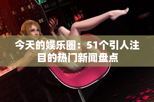 今天的娱乐圈：51个引人注目的热门新闻盘点