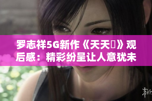 罗志祥5G新作《天天奭》观后感：精彩纷呈让人意犹未尽