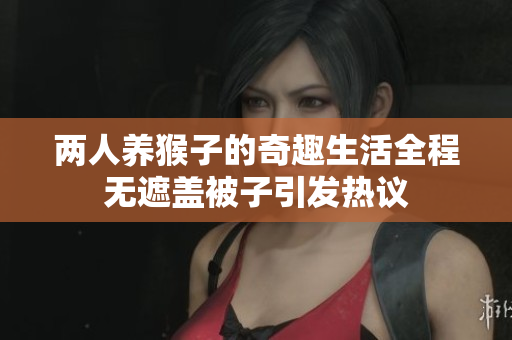 两人养猴子的奇趣生活全程无遮盖被子引发热议