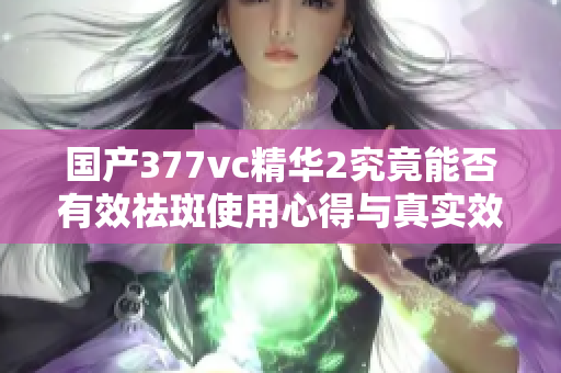 国产377vc精华2究竟能否有效祛斑使用心得与真实效果分析
