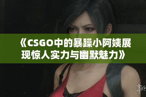 《CSGO中的暴躁小阿姨展现惊人实力与幽默魅力》