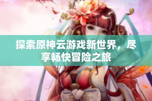 探索原神云游戏新世界，尽享畅快冒险之旅