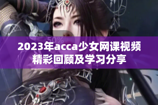 2023年acca少女网课视频精彩回顾及学习分享