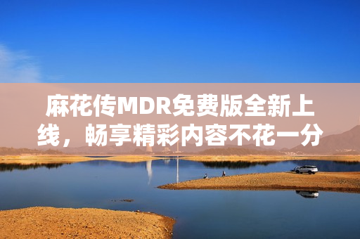 麻花传MDR免费版全新上线，畅享精彩内容不花一分钱
