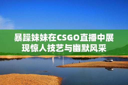 暴躁妹妹在CSGO直播中展现惊人技艺与幽默风采