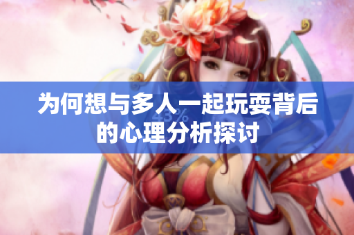为何想与多人一起玩耍背后的心理分析探讨
