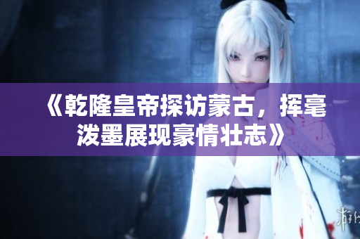 《乾隆皇帝探访蒙古，挥毫泼墨展现豪情壮志》