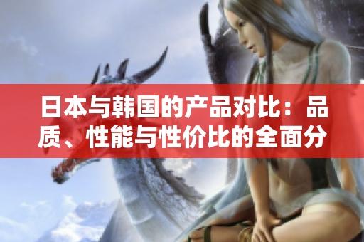 日本与韩国的产品对比：品质、性能与性价比的全面分析