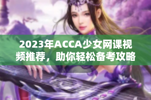 2023年ACCA少女网课视频推荐，助你轻松备考攻略解析