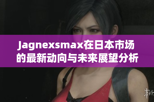 Jagnexsmax在日本市场的最新动向与未来展望分析