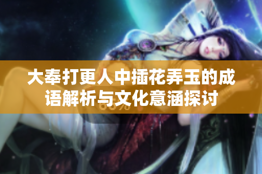 大奉打更人中插花弄玉的成语解析与文化意涵探讨