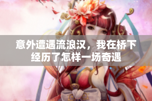 意外遭遇流浪汉，我在桥下经历了怎样一场奇遇