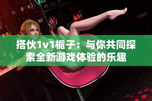 搭伙1v1栀子：与你共同探索全新游戏体验的乐趣