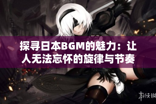 探寻日本BGM的魅力：让人无法忘怀的旋律与节奏