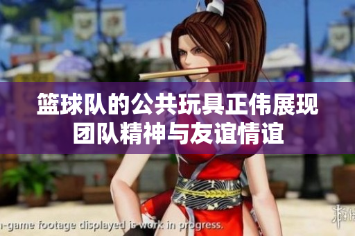 篮球队的公共玩具正伟展现团队精神与友谊情谊