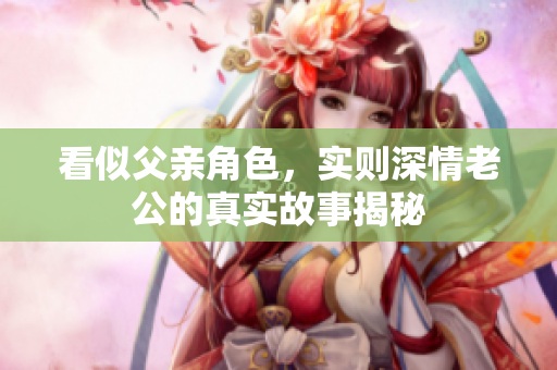 看似父亲角色，实则深情老公的真实故事揭秘