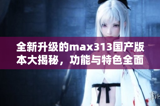 全新升级的max313国产版本大揭秘，功能与特色全面解析