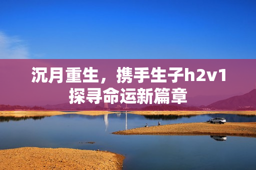 沉月重生，携手生子h2v1探寻命运新篇章