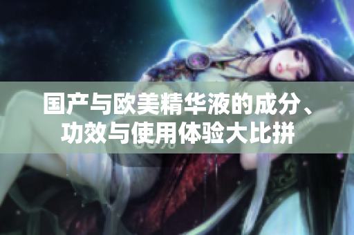 国产与欧美精华液的成分、功效与使用体验大比拼