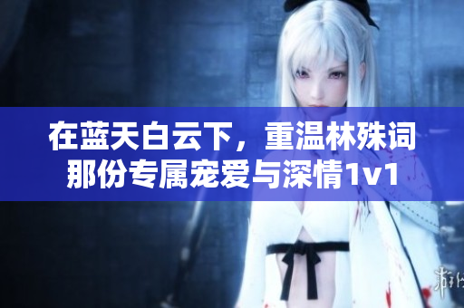 在蓝天白云下，重温林殊词那份专属宠爱与深情1v1