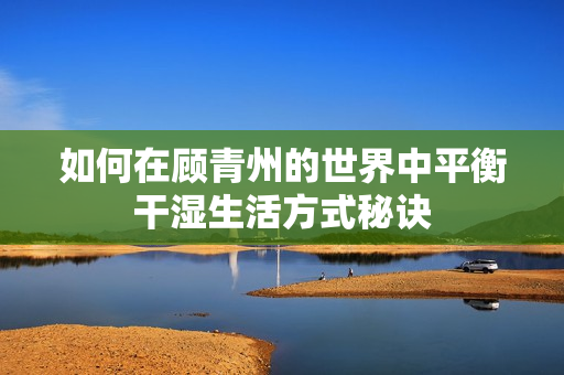 如何在顾青州的世界中平衡干湿生活方式秘诀
