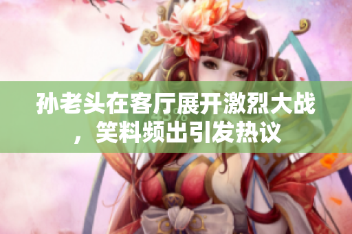 孙老头在客厅展开激烈大战，笑料频出引发热议