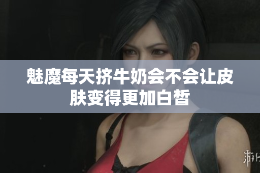 魅魔每天挤牛奶会不会让皮肤变得更加白皙