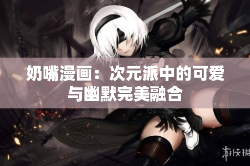 奶嘴漫画：次元派中的可爱与幽默完美融合