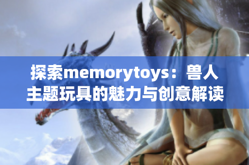 探索memorytoys：兽人主题玩具的魅力与创意解读