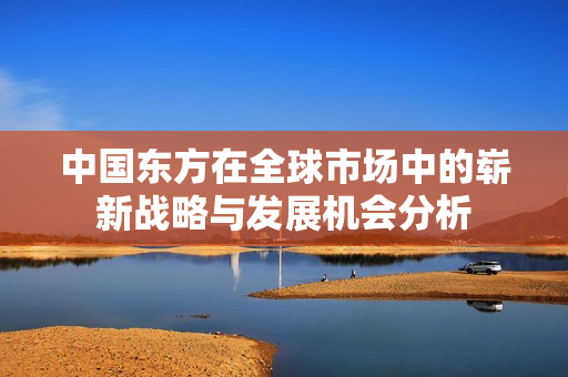 中国东方在全球市场中的崭新战略与发展机会分析