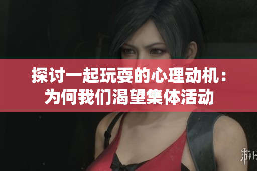 探讨一起玩耍的心理动机：为何我们渴望集体活动