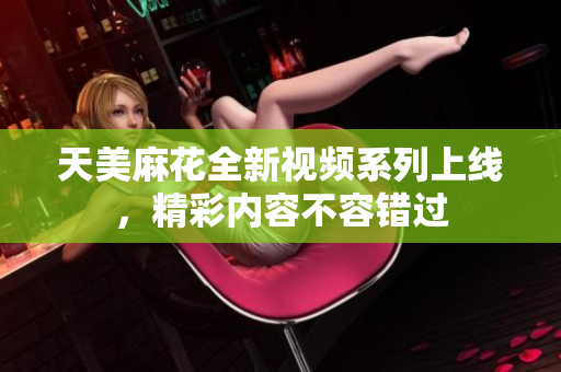 天美麻花全新视频系列上线，精彩内容不容错过