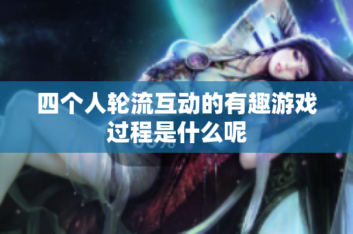 四个人轮流互动的有趣游戏过程是什么呢
