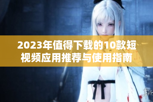 2023年值得下载的10款短视频应用推荐与使用指南