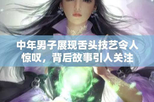 中年男子展现舌头技艺令人惊叹，背后故事引人关注