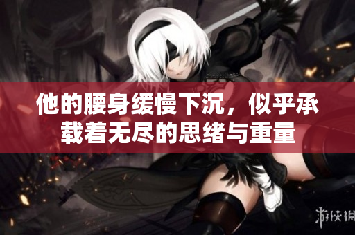 他的腰身缓慢下沉，似乎承载着无尽的思绪与重量